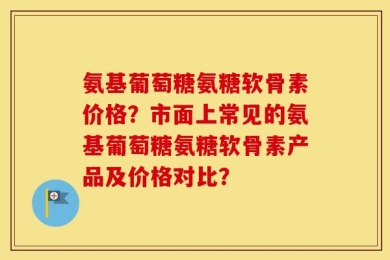 氨基葡萄糖氨糖软骨素价格？市面上常见的氨基葡萄糖氨糖软骨素产品及价格对比？
