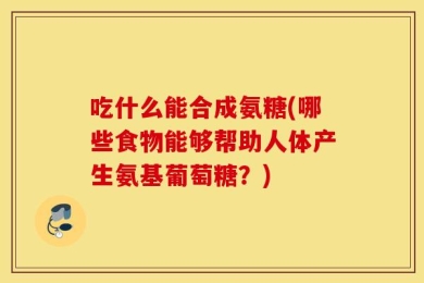 吃什么能合成氨糖(哪些食物能够帮助人体产生氨基葡萄糖？)