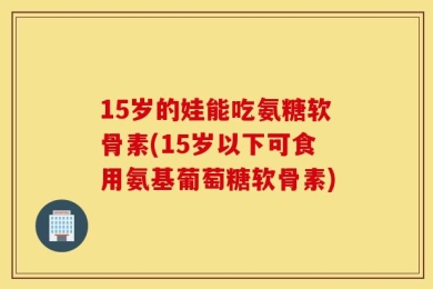15岁的娃能吃氨糖软骨素(15岁以下可食用氨基葡萄糖软骨素)