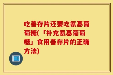 吃善存片还要吃氨基葡萄糖(「补充氨基葡萄糖」食用善存片的正确方法)