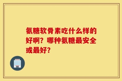 氨糖软骨素吃什么样的好啊？哪种氨糖最安全或最好？
