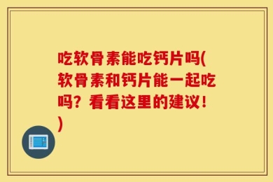 吃软骨素能吃钙片吗(软骨素和钙片能一起吃吗？看看这里的建议！)