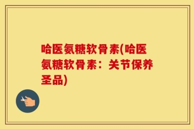 哈医氨糖软骨素(哈医氨糖软骨素：关节保养圣品)