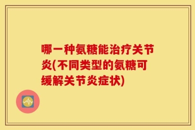 哪一种氨糖能治疗关节炎(不同类型的氨糖可缓解关节炎症状)