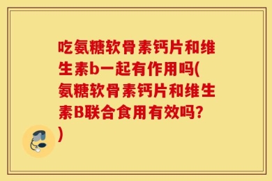 吃氨糖软骨素钙片和维生素b一起有作用吗(氨糖软骨素钙片和维生素B联合食用有效吗？)