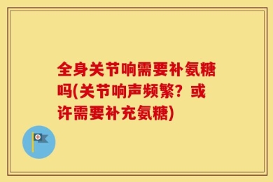 全身关节响需要补氨糖吗(关节响声频繁？或许需要补充氨糖)