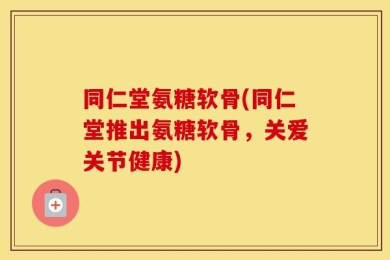 同仁堂氨糖软骨(同仁堂推出氨糖软骨，关爱关节健康)
