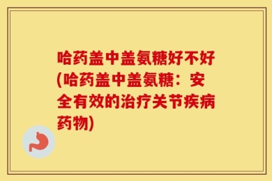 哈药盖中盖氨糖好不好(哈药盖中盖氨糖：安全有效的治疗关节疾病药物)