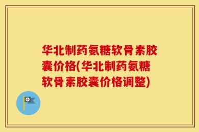 华北制药氨糖软骨素胶囊价格(华北制药氨糖软骨素胶囊价格调整)