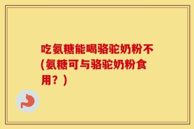 吃氨糖能喝骆驼奶粉不(氨糖可与骆驼奶粉食用？)