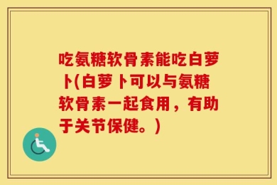 吃氨糖软骨素能吃白萝卜(白萝卜可以与氨糖软骨素一起食用，有助于关节保健。)