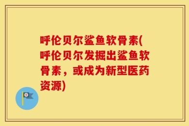 呼伦贝尔鲨鱼软骨素(呼伦贝尔发掘出鲨鱼软骨素，或成为新型医药资源)