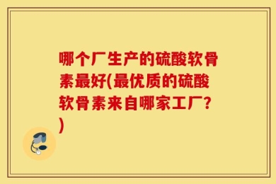 哪个厂生产的硫酸软骨素最好(最优质的硫酸软骨素来自哪家工厂？)