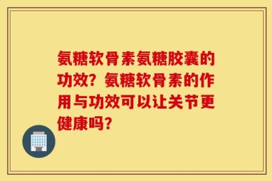 氨糖软骨素氨糖胶囊的功效？氨糖软骨素的作用与功效可以让关节更健康吗？