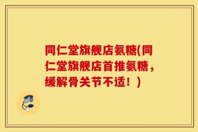 同仁堂旗舰店氨糖(同仁堂旗舰店首推氨糖，缓解骨关节不适！)