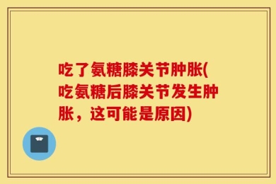 吃了氨糖膝关节肿胀(吃氨糖后膝关节发生肿胀，这可能是原因)