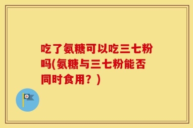 吃了氨糖可以吃三七粉吗(氨糖与三七粉能否同时食用？)