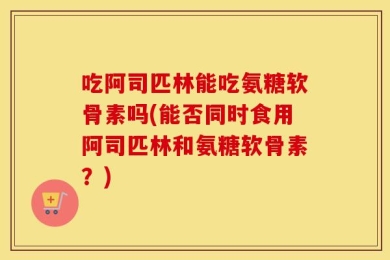吃阿司匹林能吃氨糖软骨素吗(能否同时食用阿司匹林和氨糖软骨素？)