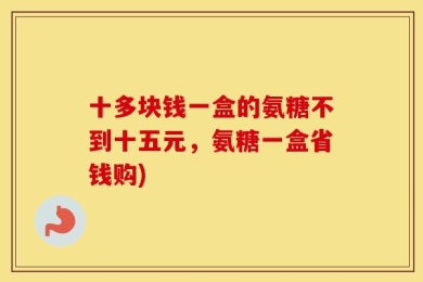 十多块钱一盒的氨糖不到十五元，氨糖一盒省钱购)