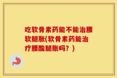 吃软骨素药能不能治腰软腿胀(软骨素药能治疗腰酸腿胀吗？)