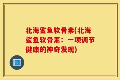 北海鲨鱼软骨素(北海鲨鱼软骨素：一项调节健康的神奇发现)