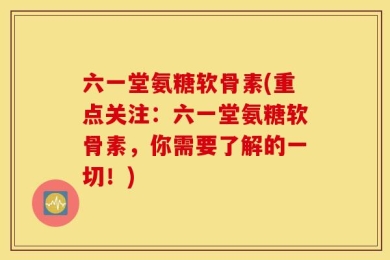 六一堂氨糖软骨素(重点关注：六一堂氨糖软骨素，你需要了解的一切！)