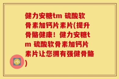 健力安糖tm 硫酸软骨素加钙片素片(提升骨骼健康！健力安糖tm 硫酸软骨素加钙片素片让您拥有强健骨骼)