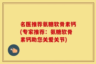 名医推荐氨糖软骨素钙(专家推荐：氨糖软骨素钙助您关爱关节)