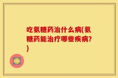 吃氨糖药治什么病(氨糖药能治疗哪些疾病？)