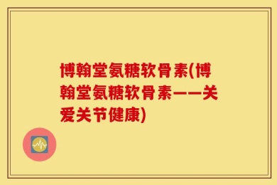 博翰堂氨糖软骨素(博翰堂氨糖软骨素——关爱关节健康)