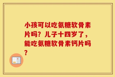 小孩可以吃氨糖软骨素片吗？儿子十四岁了，能吃氨糖软骨素钙片吗？