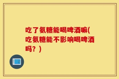 吃了氨糖能喝啤酒嘛(吃氨糖能不影响喝啤酒吗？)