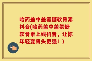 哈药盖中盖氨糖软骨素抖音(哈药盖中盖氨糖软骨素上线抖音，让你年轻变骨头更强！)