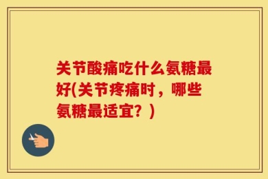 关节酸痛吃什么氨糖最好(关节疼痛时，哪些氨糖最适宜？)