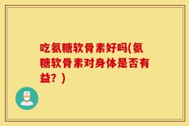 吃氨糖软骨素好吗(氨糖软骨素对身体是否有益？)