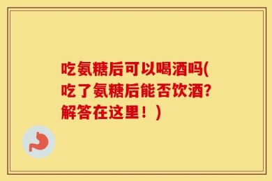 吃氨糖后可以喝酒吗(吃了氨糖后能否饮酒？解答在这里！)