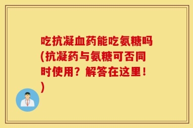 吃抗凝血药能吃氨糖吗(抗凝药与氨糖可否同时使用？解答在这里！)