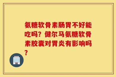 氨糖软骨素肠胃不好能吃吗？健尔马氨糖软骨素胶囊对胃炎有影响吗？