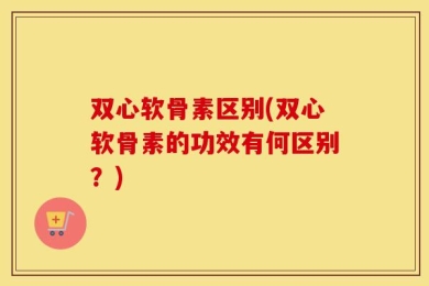 双心软骨素区别(双心软骨素的功效有何区别？)