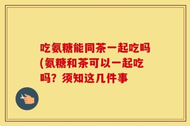 吃氨糖能同茶一起吃吗(氨糖和茶可以一起吃吗？须知这几件事