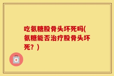 吃氨糖股骨头坏死吗(氨糖能否治疗股骨头坏死？)