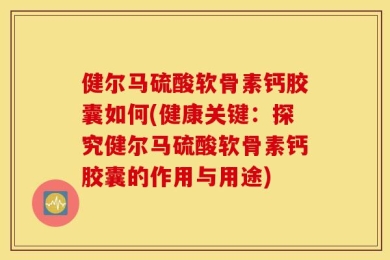 健尔马硫酸软骨素钙胶囊如何(健康关键：探究健尔马硫酸软骨素钙胶囊的作用与用途)