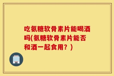 吃氨糖软骨素片能喝酒吗(氨糖软骨素片能否和酒一起食用？)