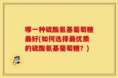哪一种硫酸氨基葡萄糖最好(如何选择最优质的硫酸氨基葡萄糖？)