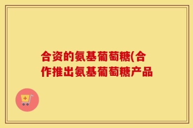 合资的氨基葡萄糖(合作推出氨基葡萄糖产品