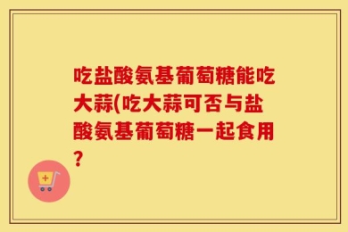 吃盐酸氨基葡萄糖能吃大蒜(吃大蒜可否与盐酸氨基葡萄糖一起食用？