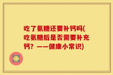 吃了氨糖还要补钙吗(吃氨糖后是否需要补充钙？——健康小常识)