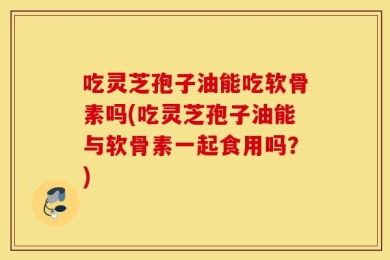 吃灵芝孢子油能吃软骨素吗(吃灵芝孢子油能与软骨素一起食用吗？)