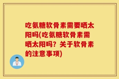 吃氨糖软骨素需要晒太阳吗(吃氨糖软骨素需晒太阳吗？关于软骨素的注意事项)