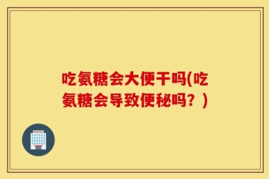 吃氨糖会大便干吗(吃氨糖会导致便秘吗？)